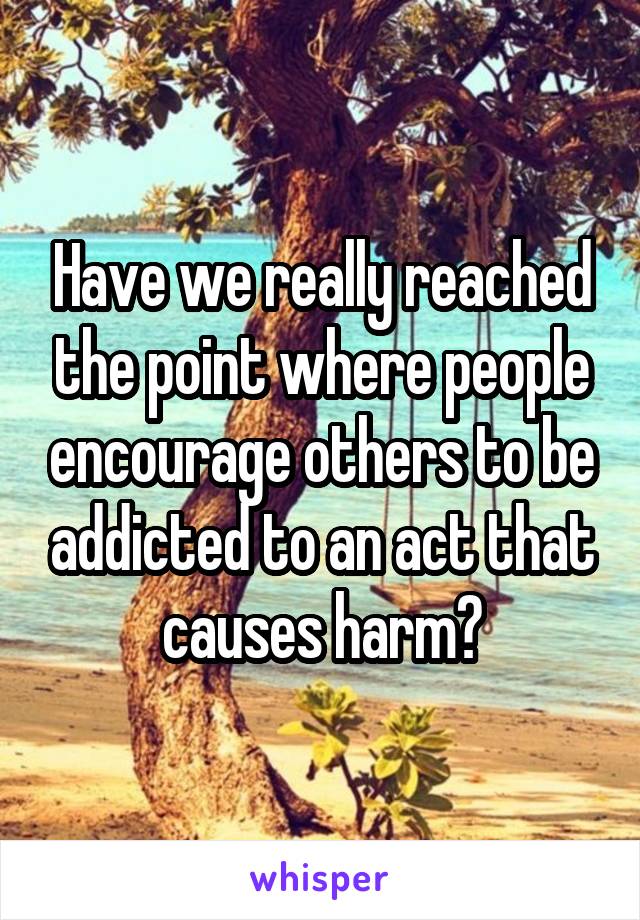 Have we really reached the point where people encourage others to be addicted to an act that causes harm?