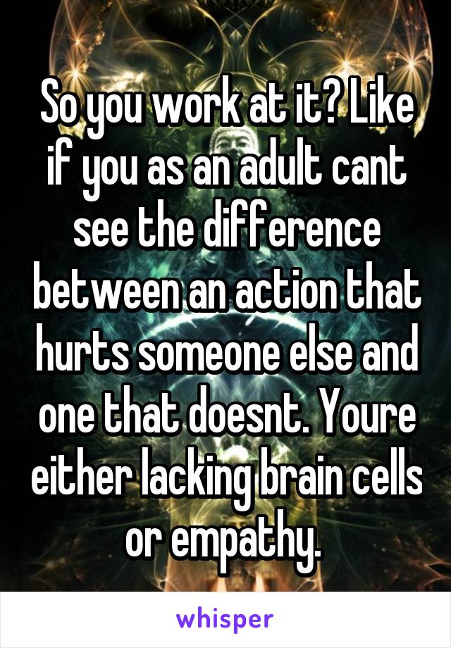 So you work at it? Like if you as an adult cant see the difference between an action that hurts someone else and one that doesnt. Youre either lacking brain cells or empathy. 