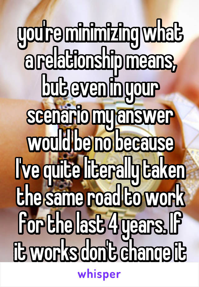 you're minimizing what a relationship means, but even in your scenario my answer would be no because I've quite literally taken the same road to work for the last 4 years. If it works don't change it