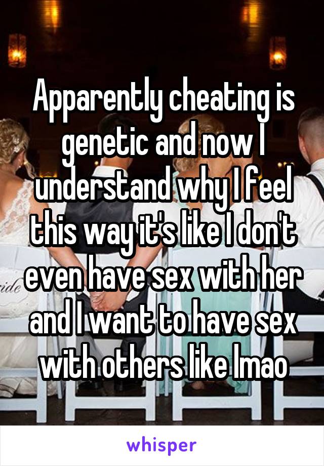 Apparently cheating is genetic and now I understand why I feel this way it's like I don't even have sex with her and I want to have sex with others like lmao