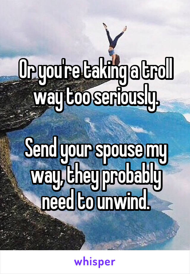 Or you're taking a troll way too seriously.

Send your spouse my way, they probably need to unwind.