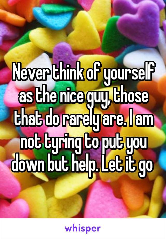 Never think of yourself as the nice guy, those that do rarely are. I am not tyring to put you down but help. Let it go 