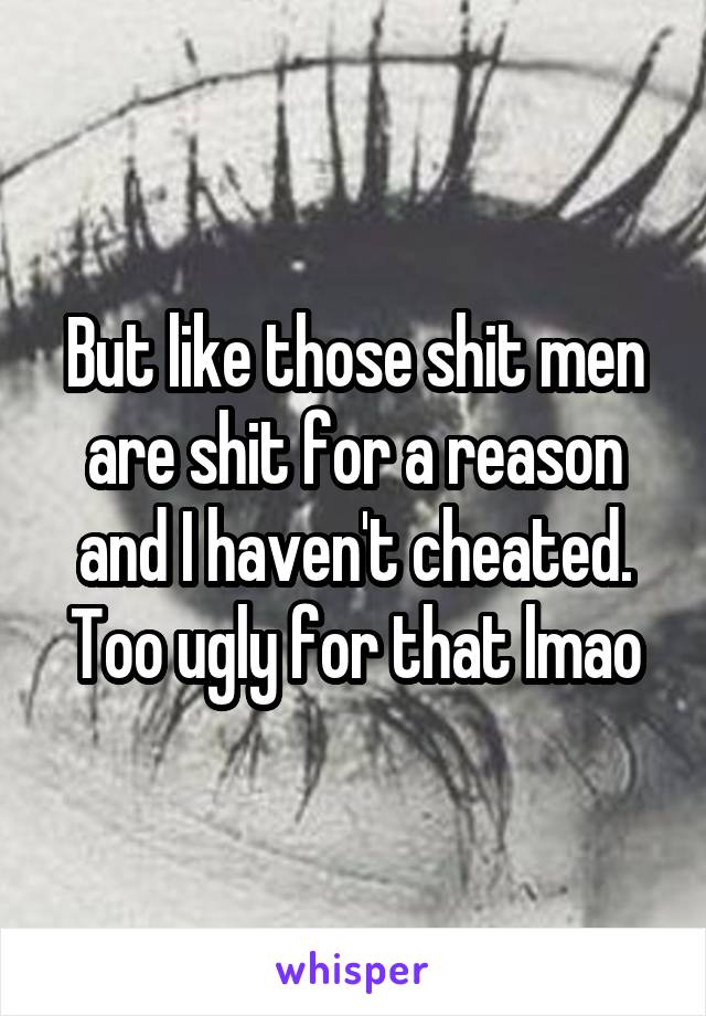 But like those shit men are shit for a reason and I haven't cheated. Too ugly for that lmao