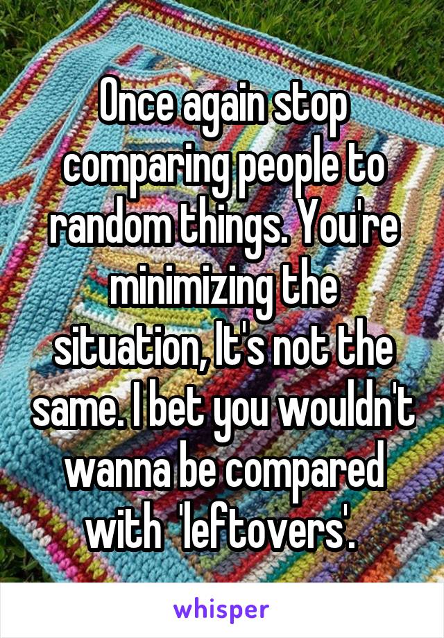 Once again stop comparing people to random things. You're minimizing the situation, It's not the same. I bet you wouldn't wanna be compared with  'leftovers'. 