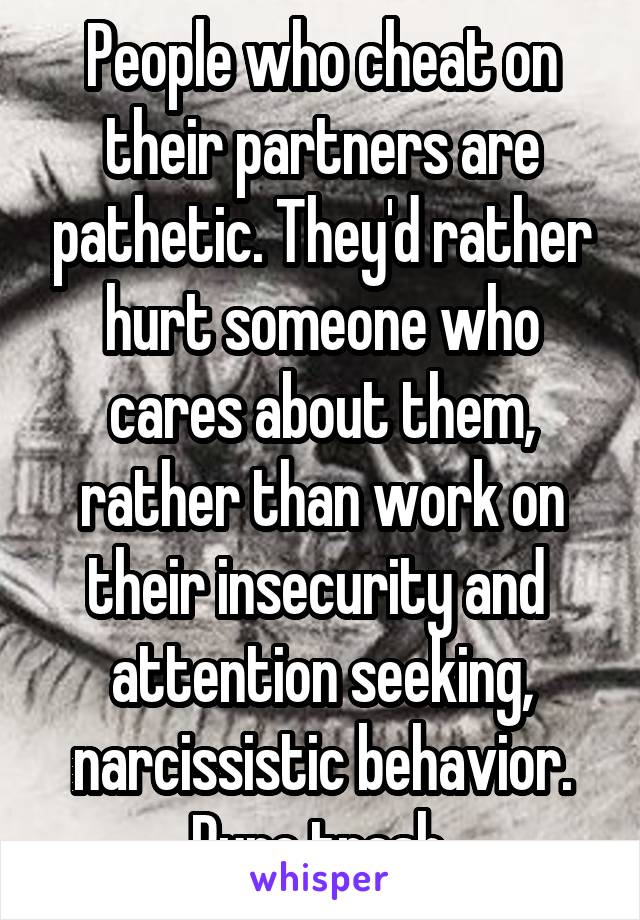 People who cheat on their partners are pathetic. They'd rather hurt someone who cares about them, rather than work on their insecurity and  attention seeking, narcissistic behavior.
Pure trash.