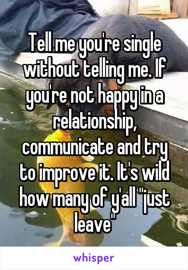 Tell me you're single without telling me. If you're not happy in a relationship, communicate and try to improve it. It's wild how many of y'all "just leave"