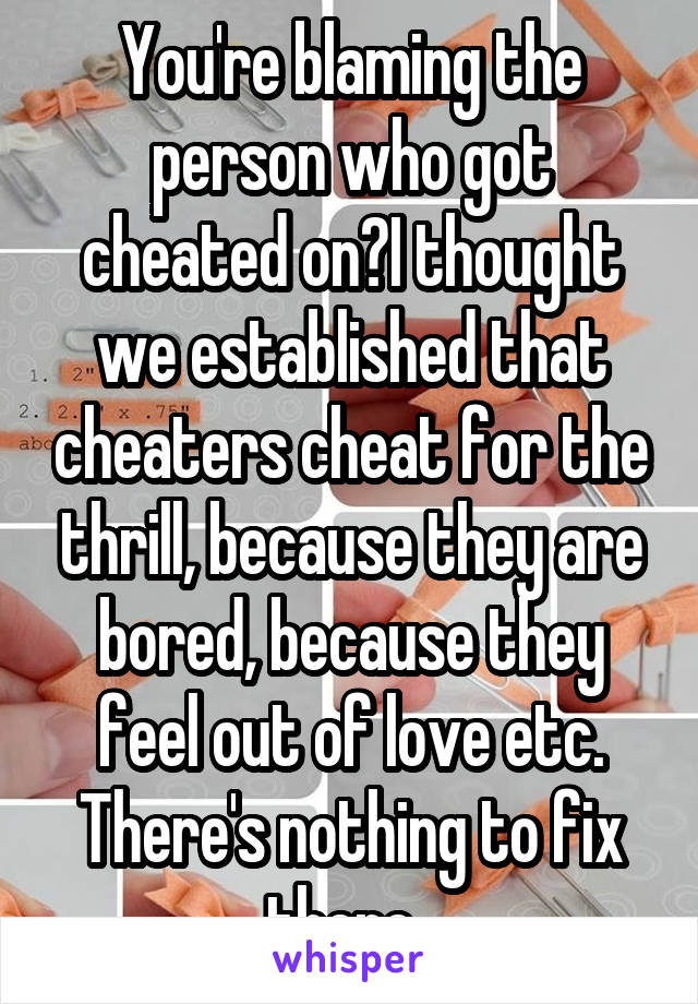 You're blaming the person who got cheated on?I thought we established that cheaters cheat for the thrill, because they are bored, because they feel out of love etc. There's nothing to fix there. 