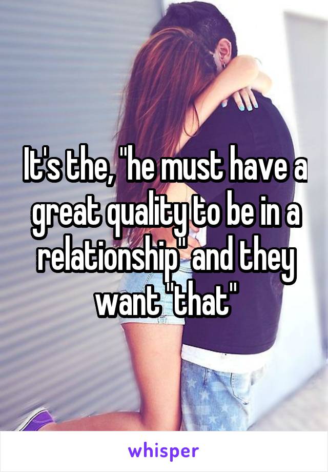 It's the, "he must have a great quality to be in a relationship" and they want "that"