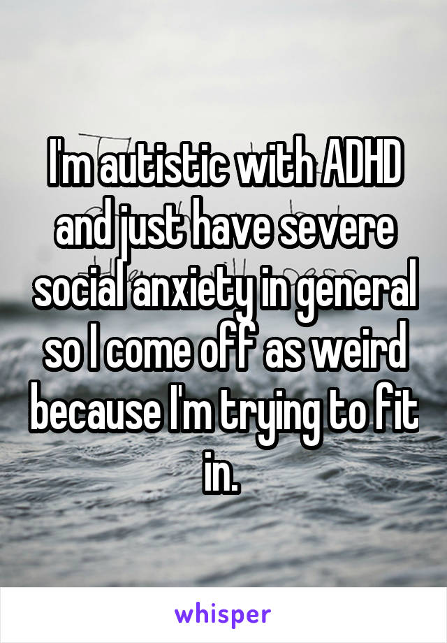 I'm autistic with ADHD and just have severe social anxiety in general so I come off as weird because I'm trying to fit in. 