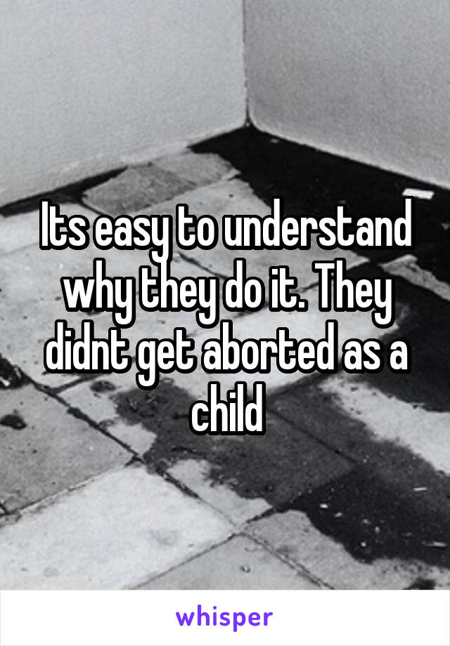 Its easy to understand why they do it. They didnt get aborted as a child