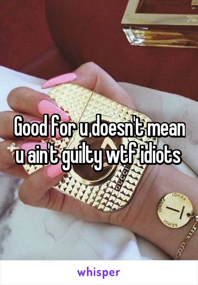 Good for u doesn't mean u ain't guilty wtf idiots 