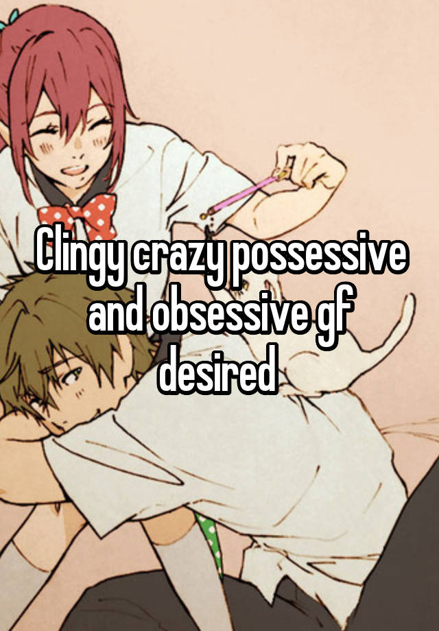 Clingy crazy possessive and obsessive gf desired 