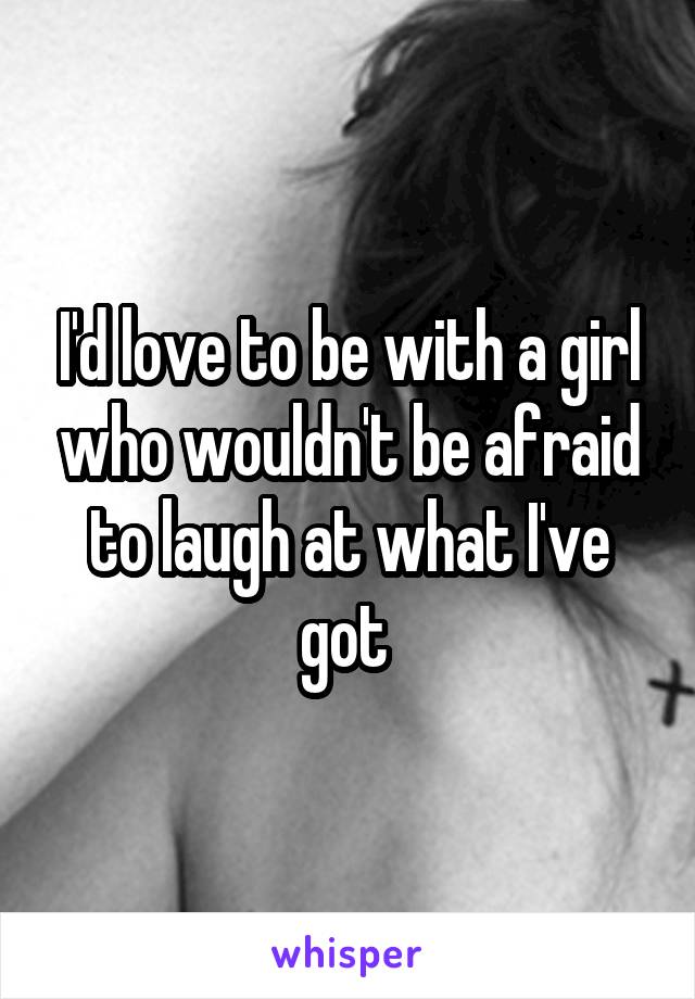 I'd love to be with a girl who wouldn't be afraid to laugh at what I've got 