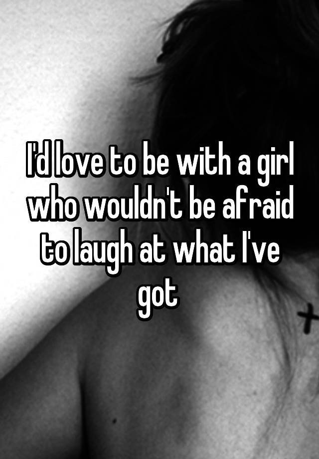 I'd love to be with a girl who wouldn't be afraid to laugh at what I've got 