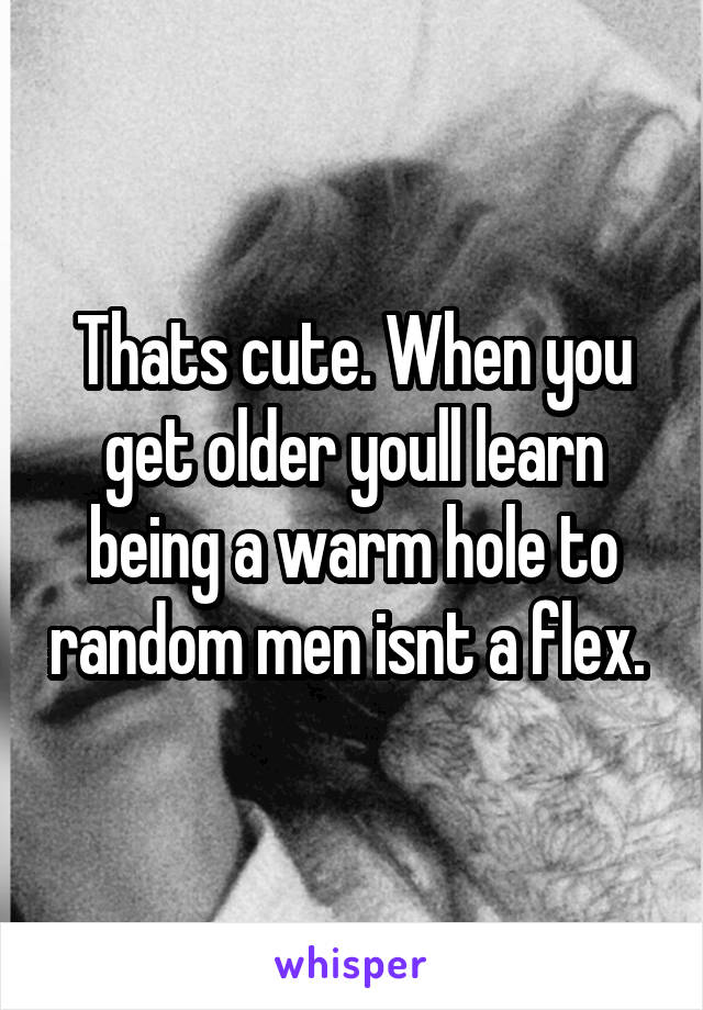 Thats cute. When you get older youll learn being a warm hole to random men isnt a flex. 