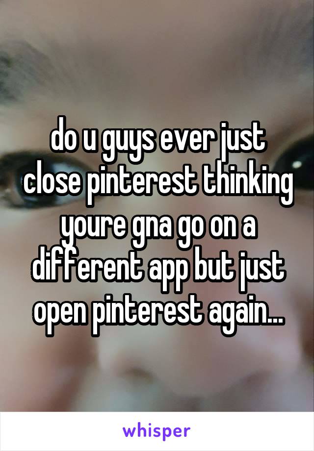 do u guys ever just close pinterest thinking youre gna go on a different app but just open pinterest again...