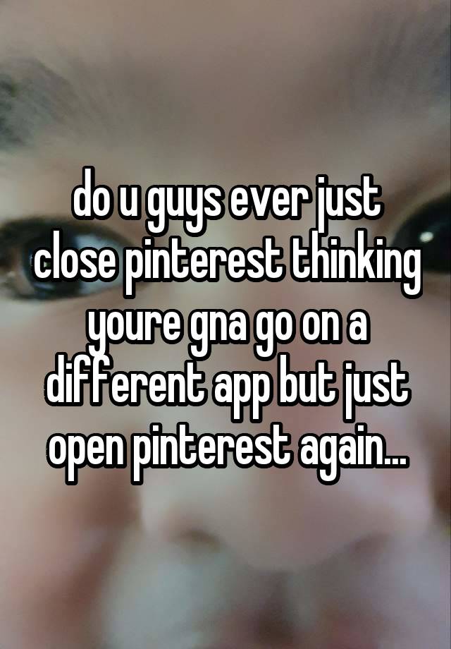 do u guys ever just close pinterest thinking youre gna go on a different app but just open pinterest again...