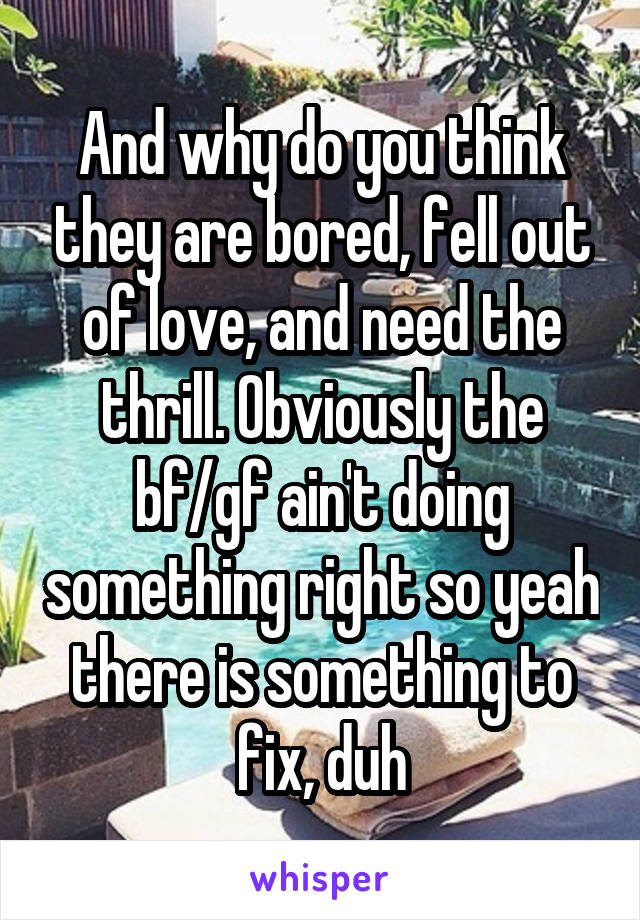 And why do you think they are bored, fell out of love, and need the thrill. Obviously the bf/gf ain't doing something right so yeah there is something to fix, duh