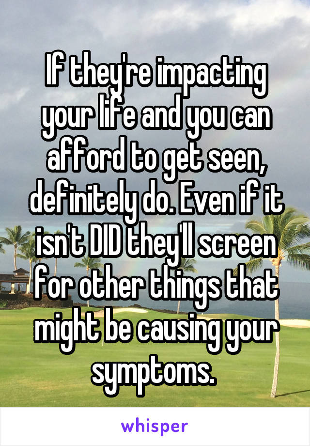 If they're impacting your life and you can afford to get seen, definitely do. Even if it isn't DID they'll screen for other things that might be causing your symptoms. 