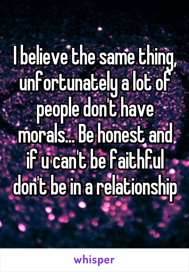 I believe the same thing, unfortunately a lot of people don't have morals... Be honest and if u can't be faithful don't be in a relationship 