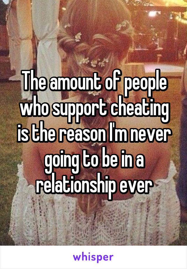 The amount of people who support cheating is the reason I'm never going to be in a relationship ever