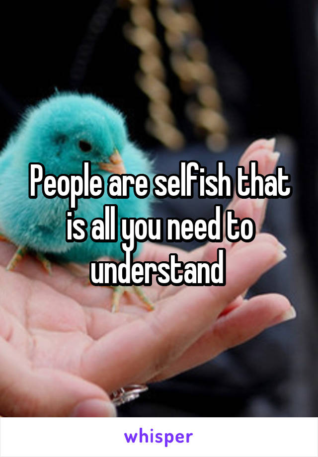 People are selfish that is all you need to understand 