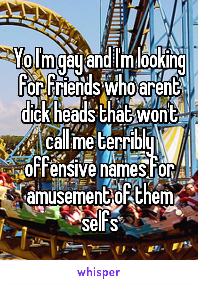 Yo I'm gay and I'm looking for friends who arent dick heads that won't call me terribly offensive names for amusement of them selfs