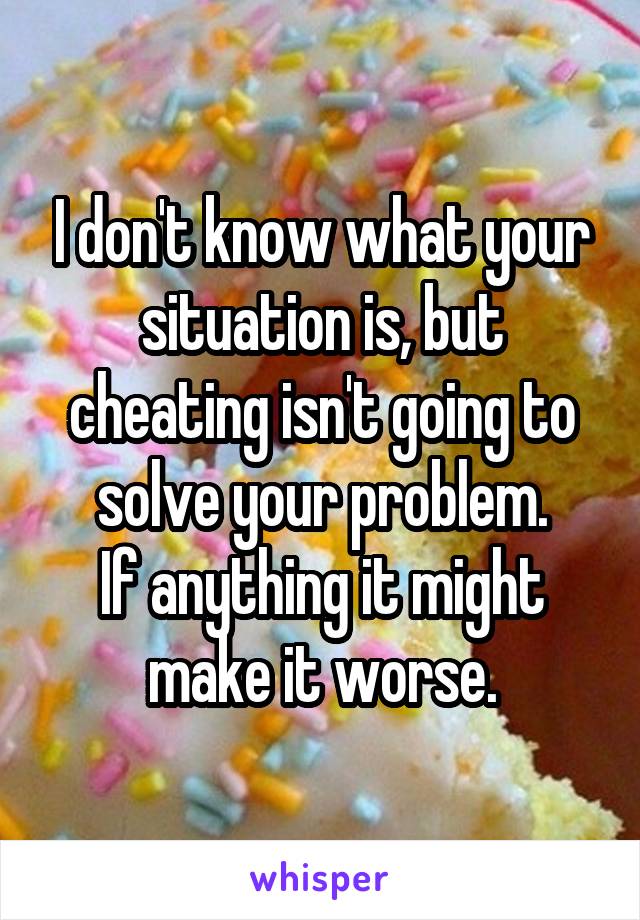 I don't know what your situation is, but cheating isn't going to solve your problem.
If anything it might make it worse.