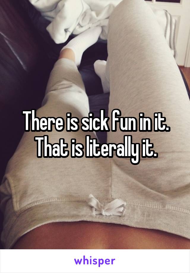 There is sick fun in it. That is literally it.