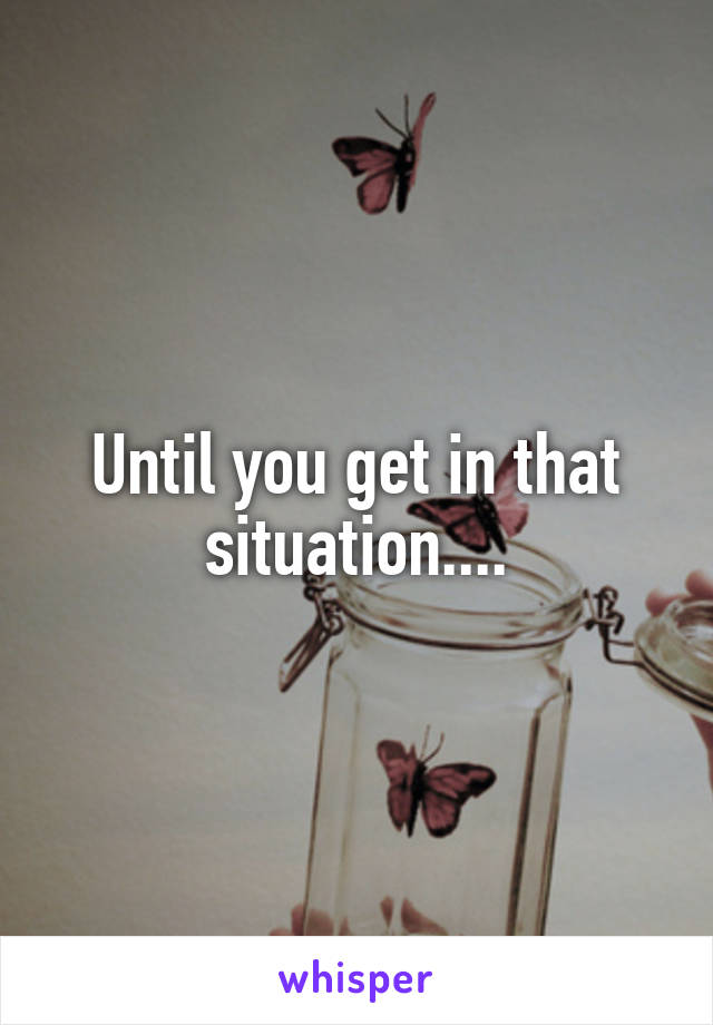 Until you get in that situation....