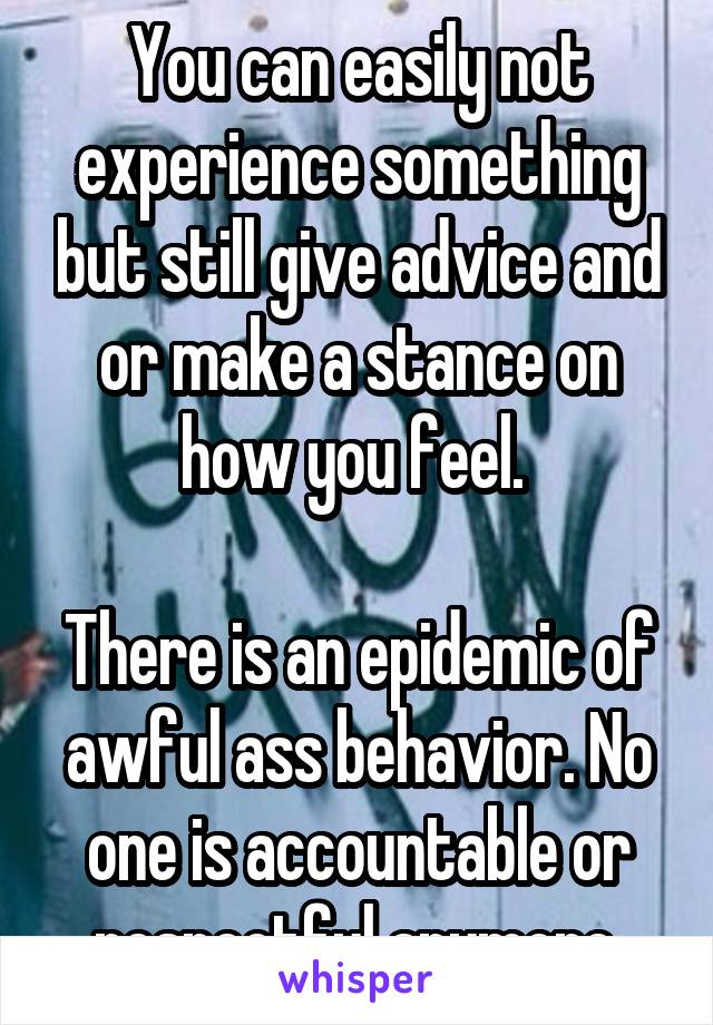 You can easily not experience something but still give advice and or make a stance on how you feel. 

There is an epidemic of awful ass behavior. No one is accountable or respectful anymore.