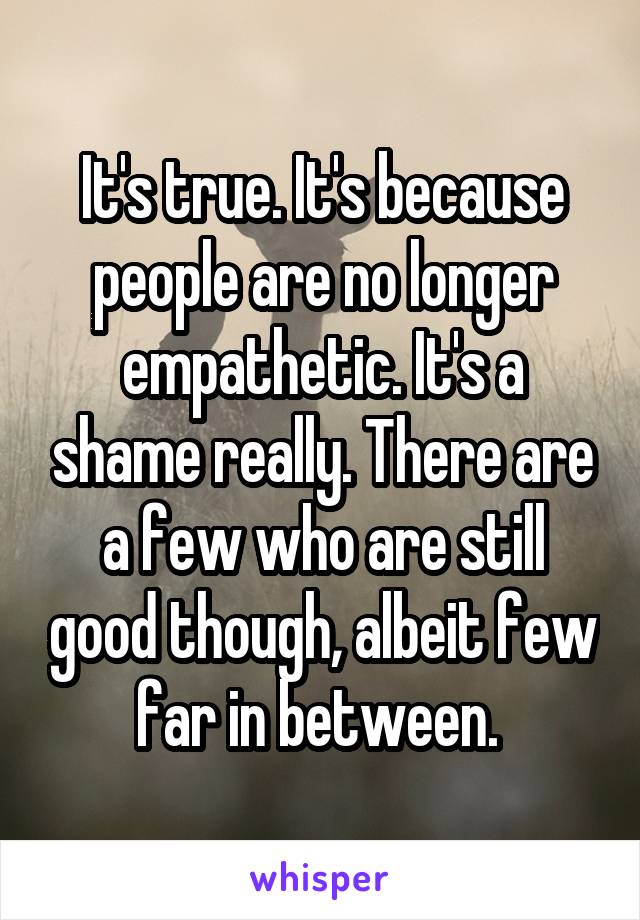 It's true. It's because people are no longer empathetic. It's a shame really. There are a few who are still good though, albeit few far in between. 