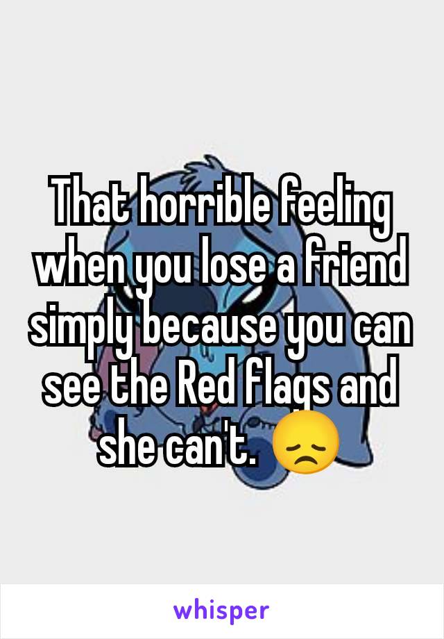 That horrible feeling when you lose a friend simply because you can see the Red flags and she can't. 😞