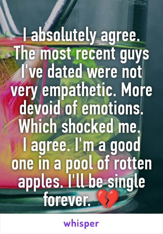 I absolutely agree. The most recent guys I've dated were not very empathetic. More devoid of emotions. Which shocked me. 
I agree. I'm a good one in a pool of rotten apples. I'll be single forever. 💔