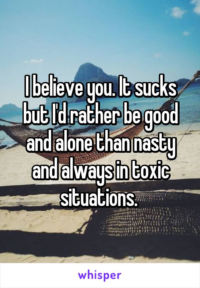 I believe you. It sucks but I'd rather be good and alone than nasty and always in toxic situations. 