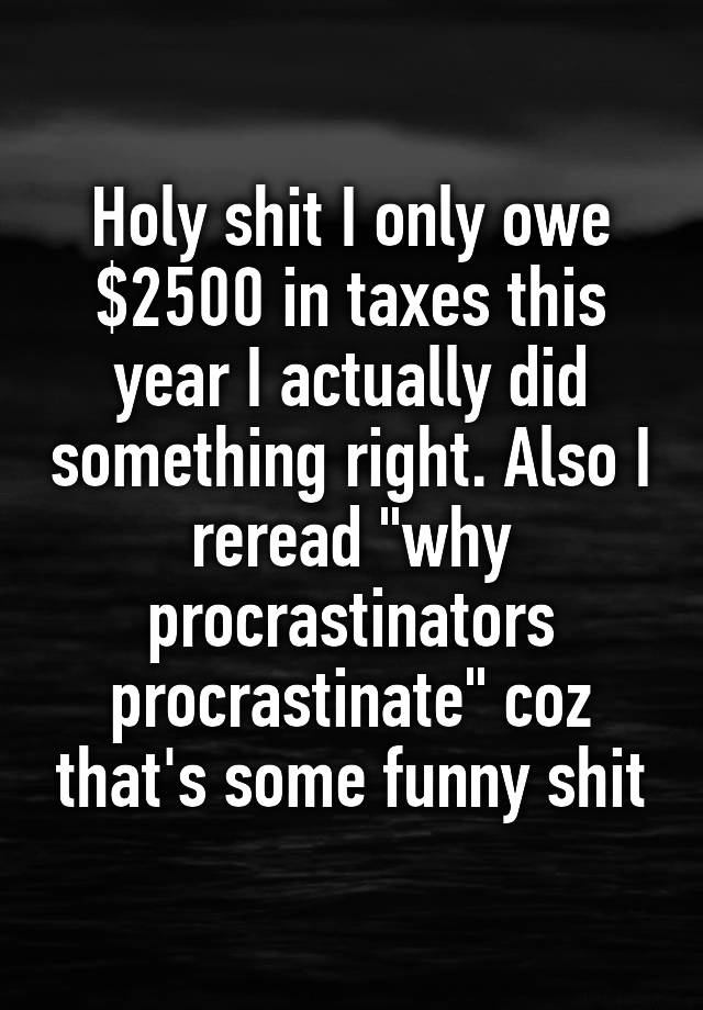 Holy shit I only owe $2500 in taxes this year I actually did something right. Also I reread "why procrastinators procrastinate" coz that's some funny shit