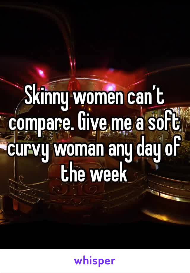 Skinny women can’t compare. Give me a soft curvy woman any day of the week