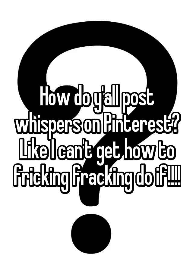 How do y'all post whispers on Pinterest? Like I can't get how to fricking fracking do if!!!!