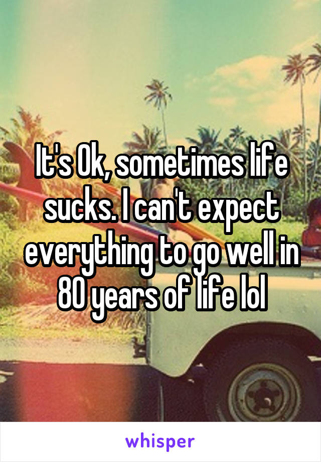 It's Ok, sometimes life sucks. I can't expect everything to go well in 80 years of life lol