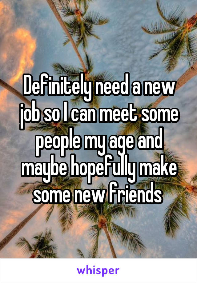 Definitely need a new job so I can meet some people my age and maybe hopefully make some new friends 