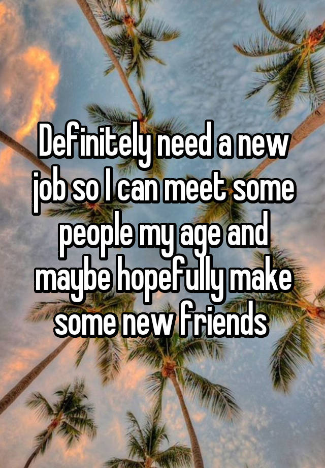 Definitely need a new job so I can meet some people my age and maybe hopefully make some new friends 