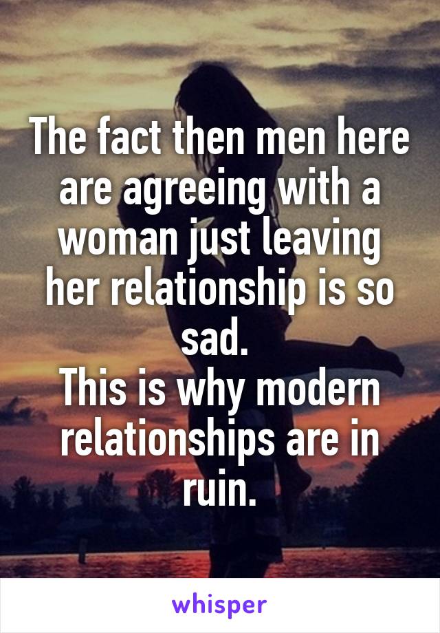 The fact then men here are agreeing with a woman just leaving her relationship is so sad. 
This is why modern relationships are in ruin.