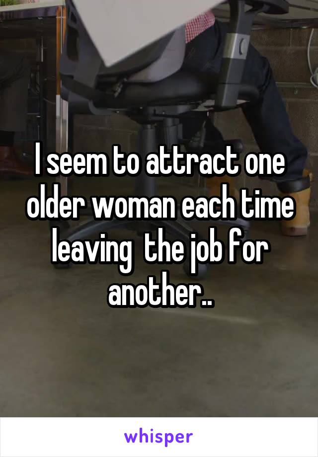 I seem to attract one older woman each time leaving  the job for another..