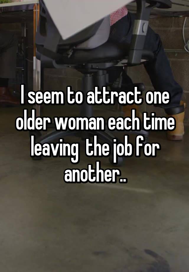 I seem to attract one older woman each time leaving  the job for another..