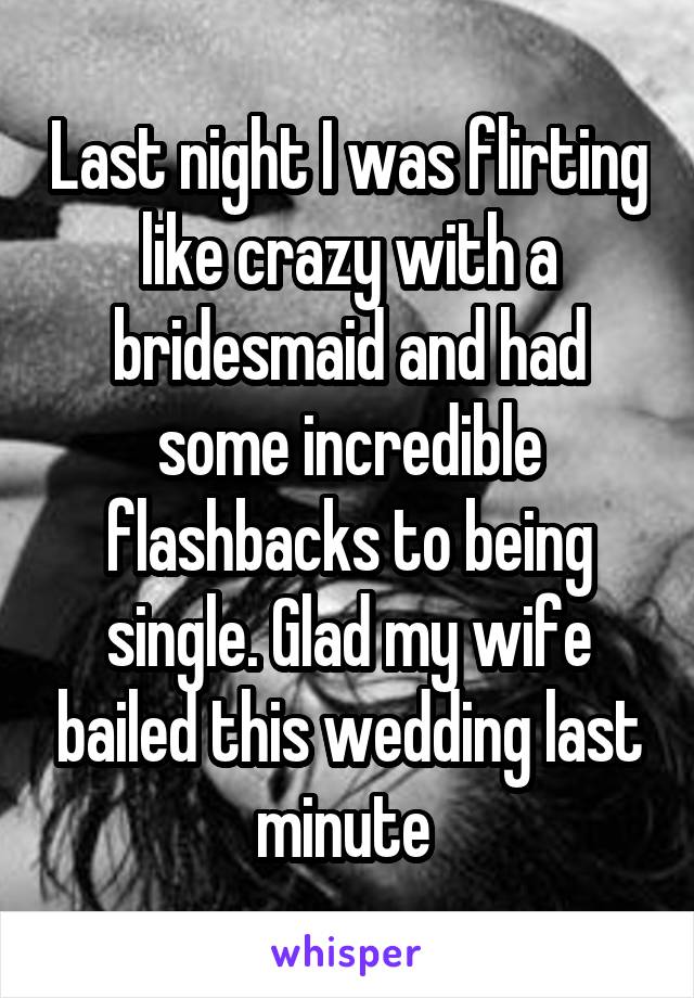 Last night I was flirting like crazy with a bridesmaid and had some incredible flashbacks to being single. Glad my wife bailed this wedding last minute 