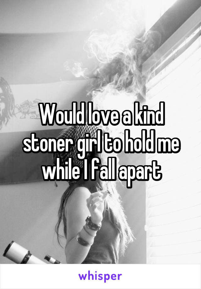 Would love a kind stoner girl to hold me while I fall apart