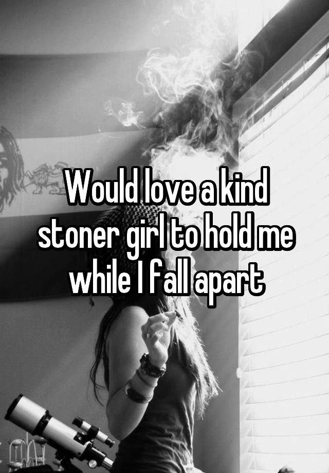 Would love a kind stoner girl to hold me while I fall apart