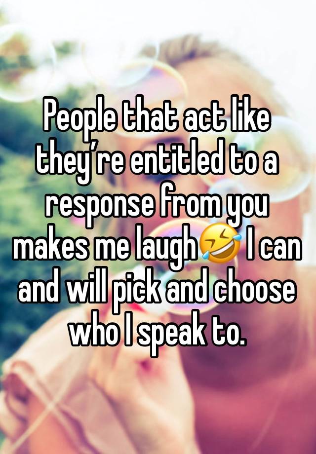 People that act like they’re entitled to a response from you makes me laugh🤣 I can and will pick and choose who I speak to. 