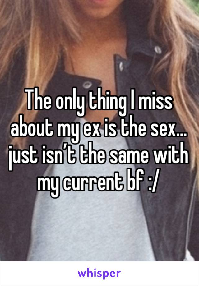 The only thing I miss about my ex is the sex… just isn’t the same with my current bf :/