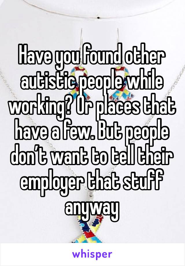 Have you found other autistic people while working? Or places that have a few. But people don’t want to tell their employer that stuff anyway 